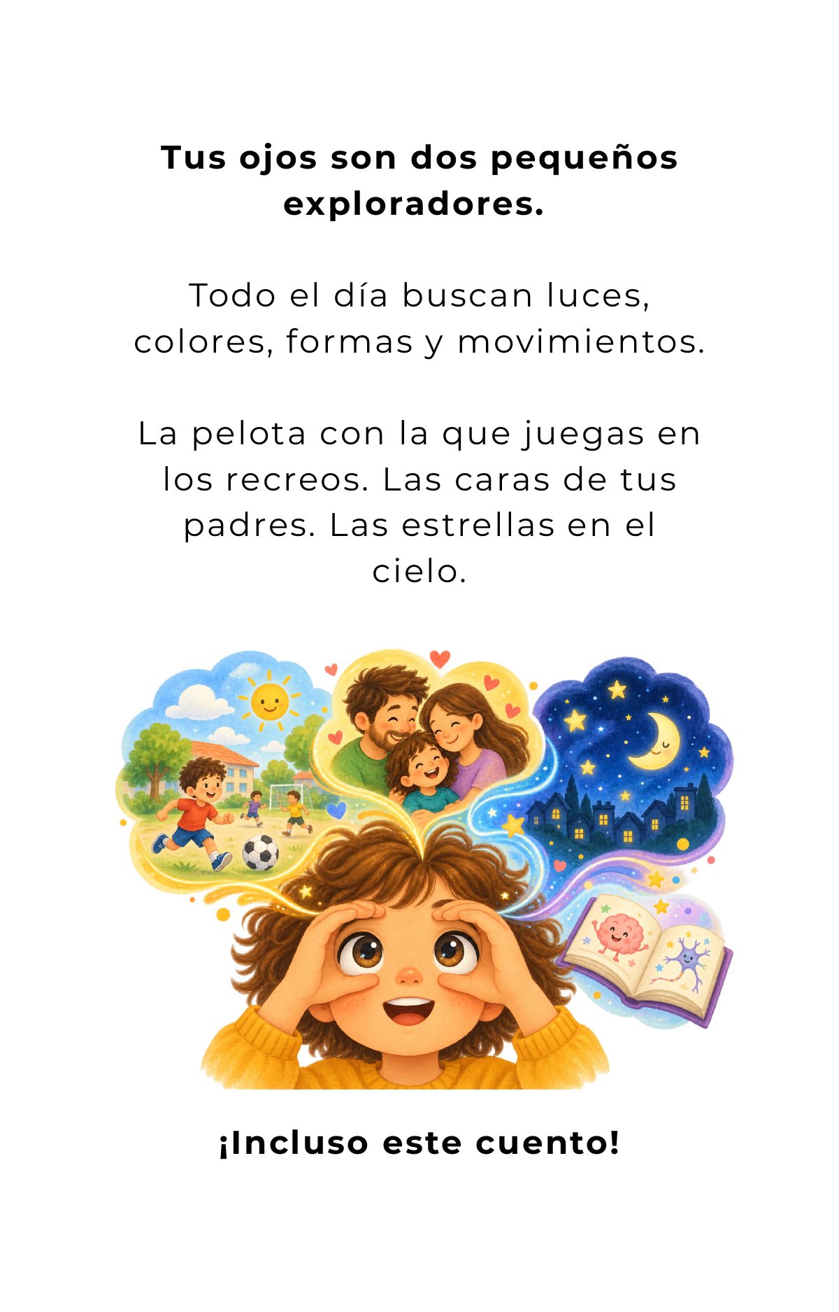 Tus ojos son dos pequeños exploradores. Todo el día buscan luces, colores, formas y movimientos. La pelota con la que juegas en los recreos. Las caras de tus padres. Las estrellas en el cielo. ¡Incluso este cuento!