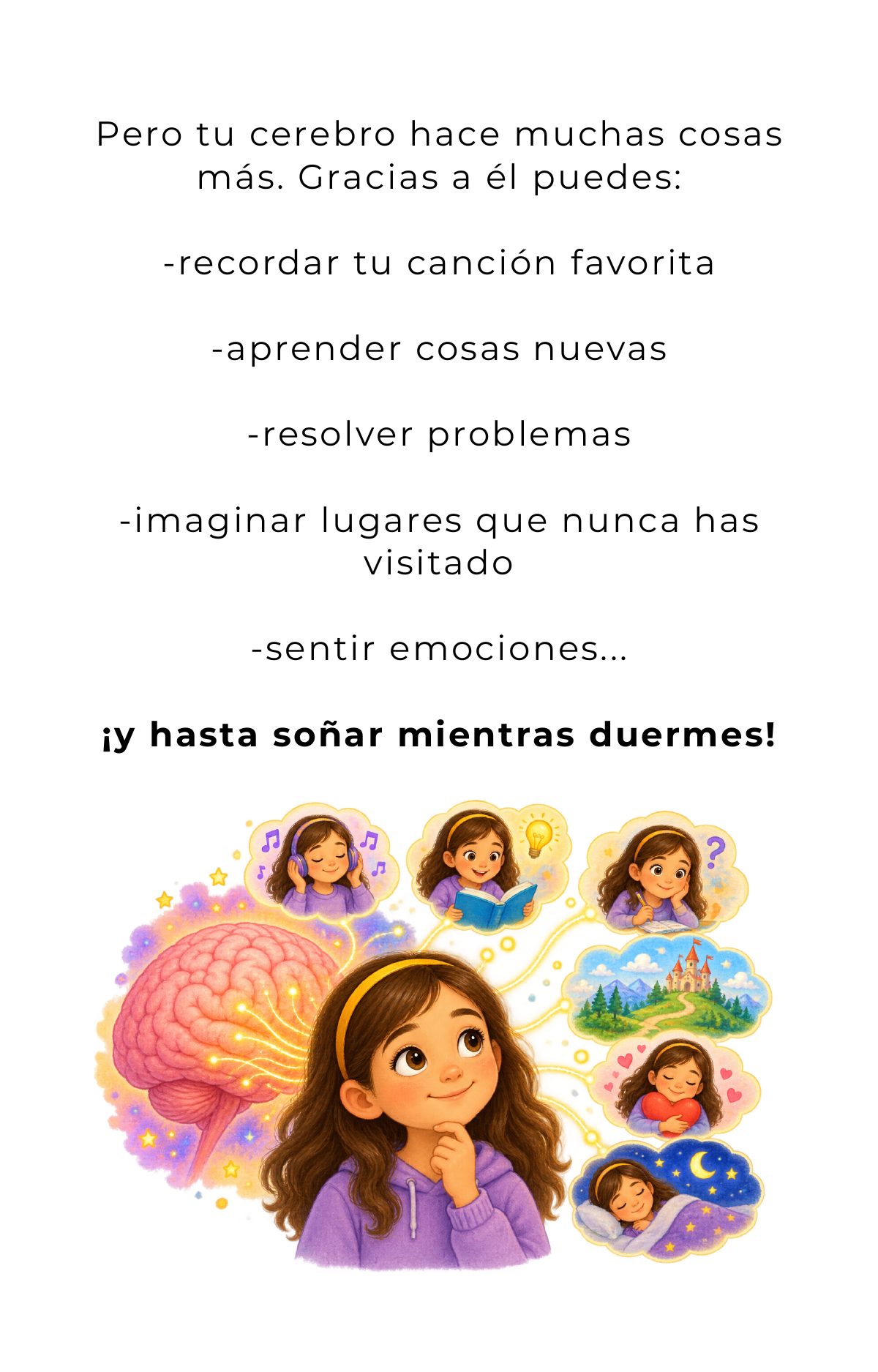 Pero tu cerebro hace muchas cosas más. Gracias a él puedes recordar tu canción favorita, aprender cosas nuevas, resolver problemas, imaginar lugares que nunca has visitado, sentir emociones… ¡y hasta soñar mientras duermes!